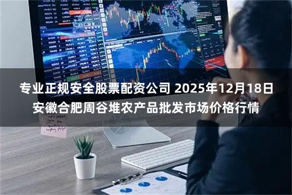 专业正规安全股票配资公司 2025年12月18日安徽合肥周谷堆农产品批发市场价格行情