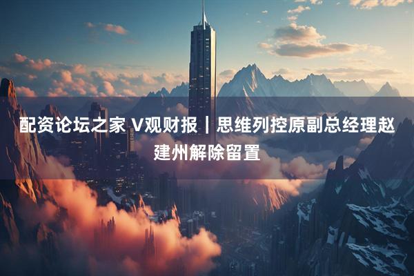 配资论坛之家 V观财报｜思维列控原副总经理赵建州解除留置