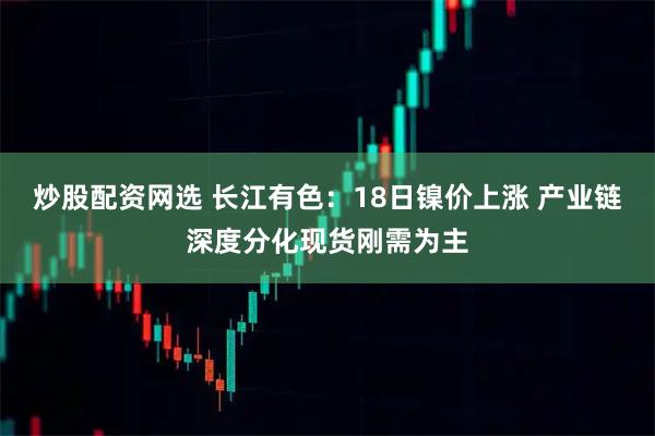 炒股配资网选 长江有色：18日镍价上涨 产业链深度分化现货刚需为主