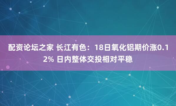 配资论坛之家 长江有色：18日氧化铝期价涨0.12% 日内整体交投相对平稳