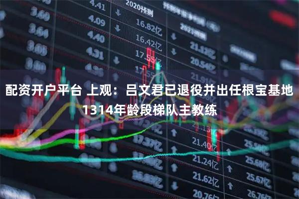 配资开户平台 上观：吕文君已退役并出任根宝基地1314年龄段梯队主教练