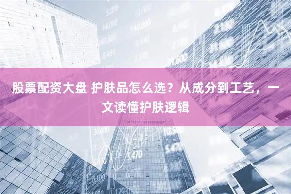 股票配资大盘 护肤品怎么选？从成分到工艺，一文读懂护肤逻辑