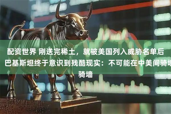 配资世界 刚送完稀土,就被美国列入威胁名单后,巴基斯坦终于意识到残酷现实:不可能在中美间骑墙