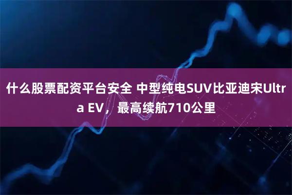 什么股票配资平台安全 中型纯电SUV比亚迪宋Ultra EV,最高续航710公里