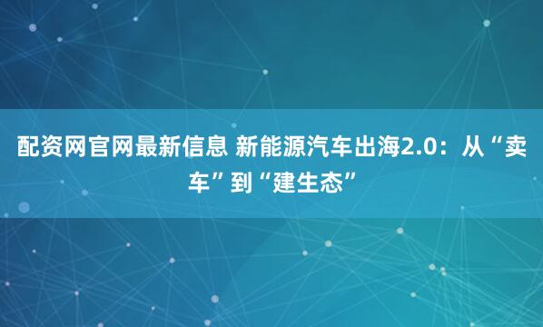 配资网官网最新信息 新能源汽车出海2.0:从“卖车”到“建生态”