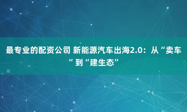 最专业的配资公司 新能源汽车出海2.0:从“卖车”到“建生态”