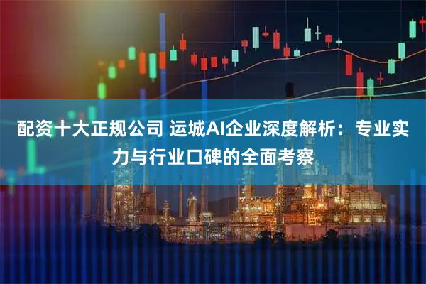 配资十大正规公司 运城AI企业深度解析：专业实力与行业口碑的全面考察
