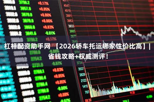 杠杆配资助手网 【2026轿车托运哪家性价比高】| 省钱攻略+权威测评！
