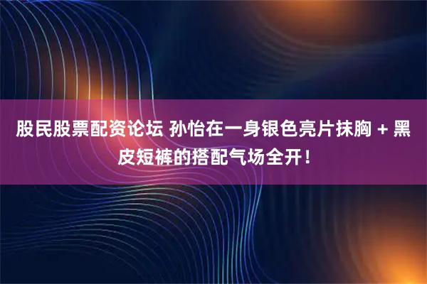 股民股票配资论坛 孙怡在一身银色亮片抹胸 + 黑皮短裤的搭配气场全开！