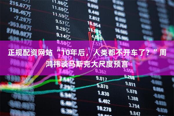 正规配资网站 “10年后，人类都不开车了？”周鸿祎谈马斯克大尺度预言