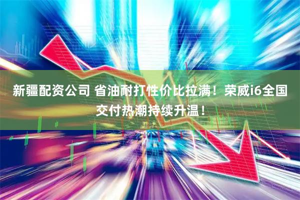 新疆配资公司 省油耐打性价比拉满！荣威i6全国交付热潮持续升温！