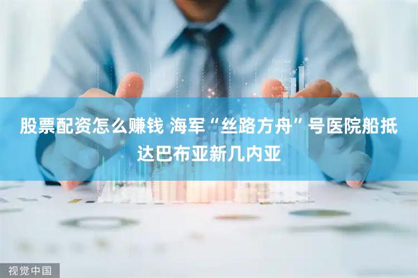 股票配资怎么赚钱 海军“丝路方舟”号医院船抵达巴布亚新几内亚