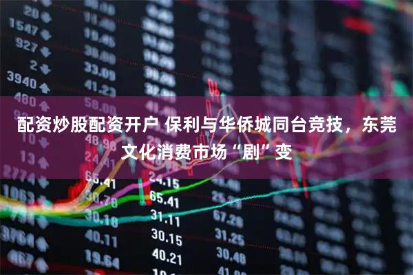 配资炒股配资开户 保利与华侨城同台竞技，东莞文化消费市场“剧”变