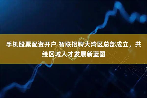手机股票配资开户 智联招聘大湾区总部成立，共绘区域人才发展新蓝图