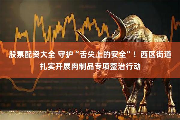 股票配资大全 守护“舌尖上的安全”！西区街道扎实开展肉制品专项整治行动