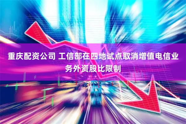 重庆配资公司 工信部在四地试点取消增值电信业务外资股比限制