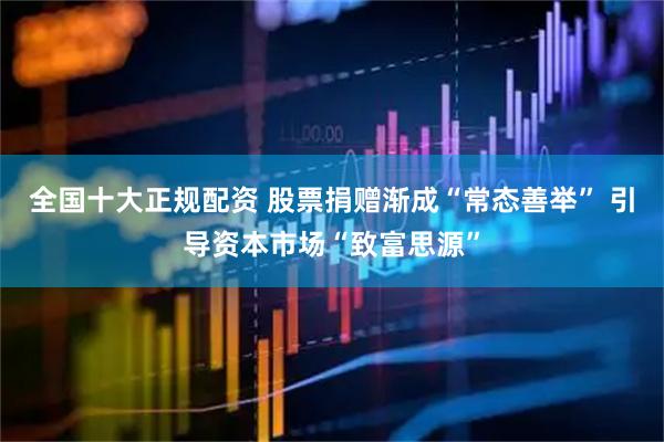 全国十大正规配资 股票捐赠渐成“常态善举” 引导资本市场“致富思源”