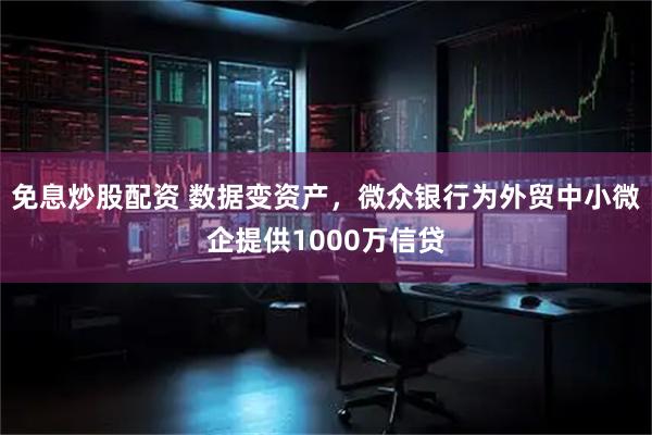 免息炒股配资 数据变资产，微众银行为外贸中小微企提供1000万信贷