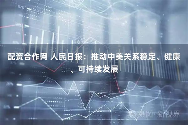 配资合作网 人民日报：推动中美关系稳定、健康、可持续发展