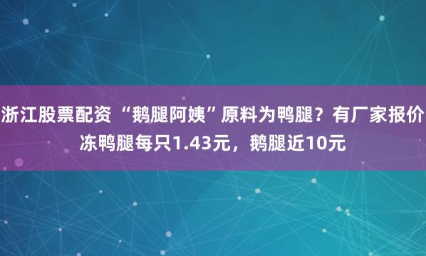 浙江股票配资 “鹅腿阿姨”原料为鸭腿？有厂家报价冻鸭腿每只1.43元，鹅腿近10元