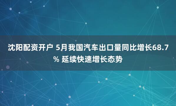沈阳配资开户 5月我国汽车出口量同比增长68.7% 延续快速增长态势