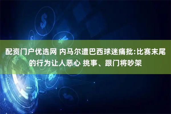 配资门户优选网 内马尔遭巴西球迷痛批:比赛末尾的行为让人恶心 挑事、跟门将吵架
