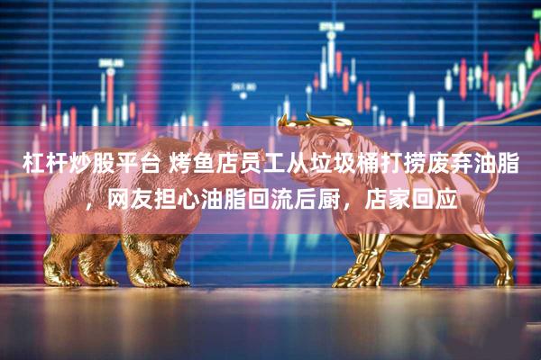 杠杆炒股平台 烤鱼店员工从垃圾桶打捞废弃油脂，网友担心油脂回流后厨，店家回应