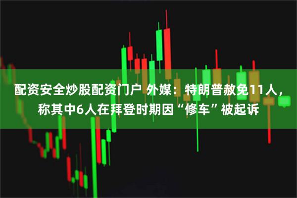 配资安全炒股配资门户 外媒：特朗普赦免11人，称其中6人在拜登时期因“修车”被起诉