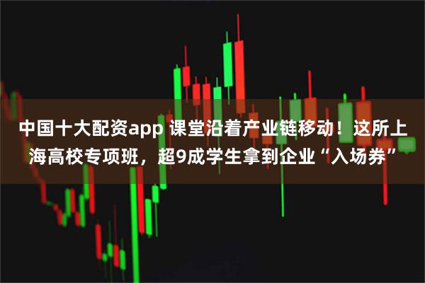 中国十大配资app 课堂沿着产业链移动！这所上海高校专项班，超9成学生拿到企业“入场券”