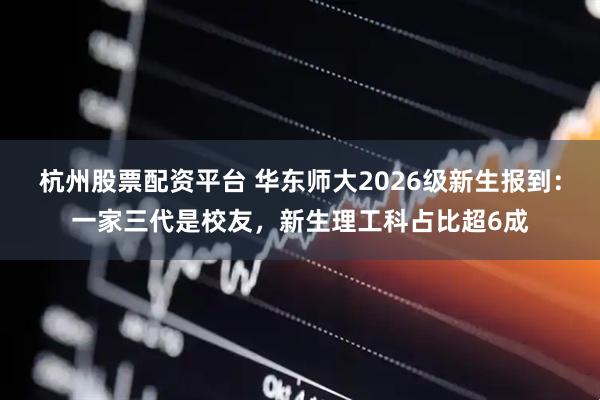 杭州股票配资平台 华东师大2026级新生报到：一家三代是校友，新生理工科占比超6成