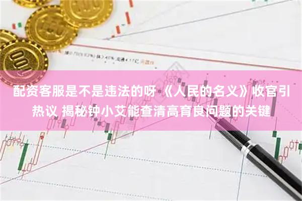 配资客服是不是违法的呀 《人民的名义》收官引热议 揭秘钟小艾能查清高育良问题的关键