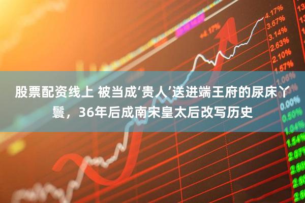 股票配资线上 被当成‘贵人’送进端王府的尿床丫鬟，36年后成南宋皇太后改写历史