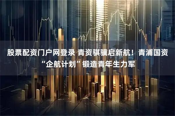 股票配资门户网登录 青资骐骥启新航！青浦国资“企航计划”锻造青年生力军